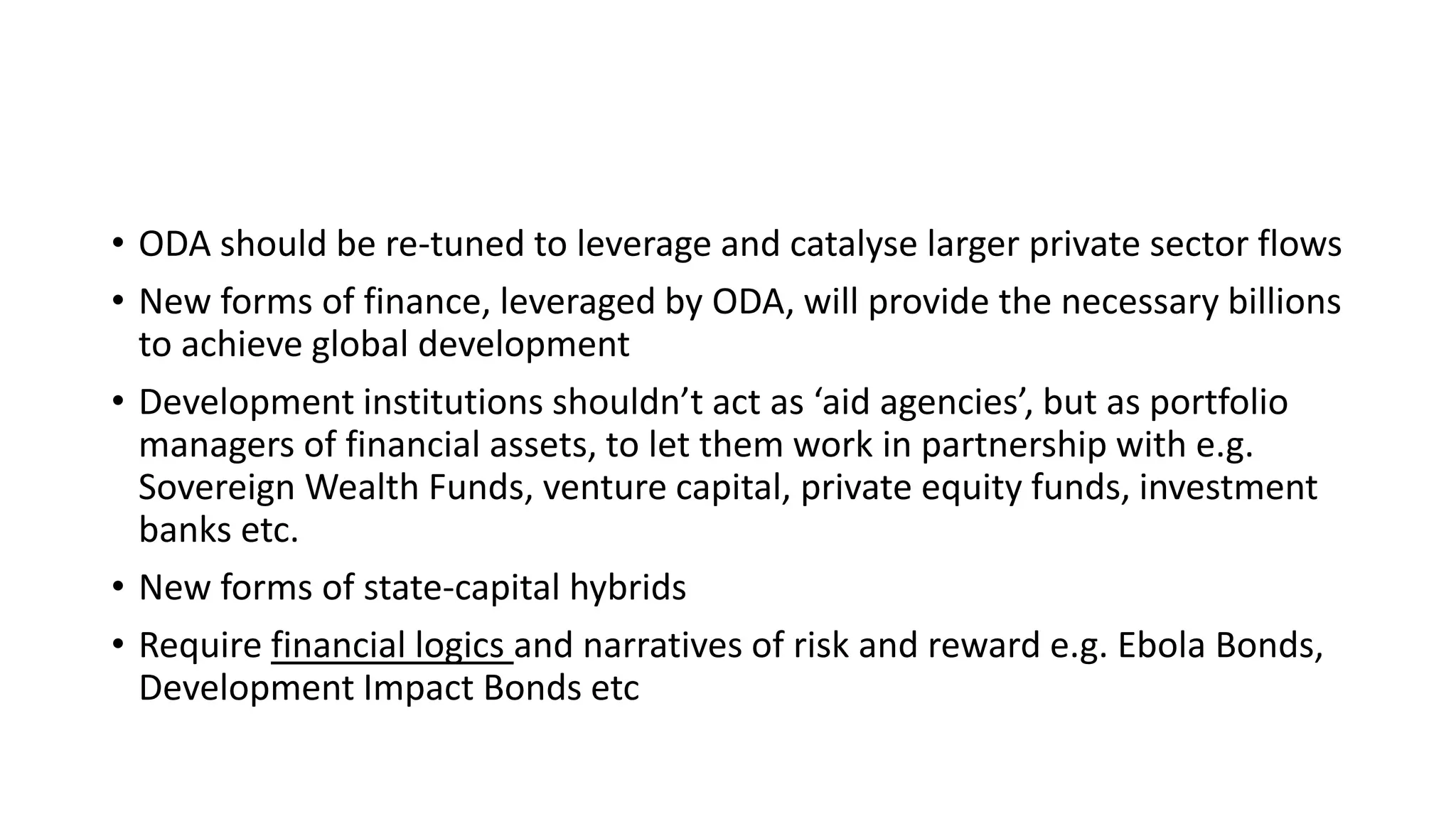• ODA should be re-tuned to leverage and catalyse larger private sector flows
• New forms of finance, leveraged by ODA, will provide the necessary billions
to achieve global development
• Development institutions shouldn’t act as ‘aid agencies’, but as portfolio
managers of financial assets, to let them work in partnership with e.g.
Sovereign Wealth Funds, venture capital, private equity funds, investment
banks etc.
• New forms of state-capital hybrids
• Require financial logics and narratives of risk and reward e.g. Ebola Bonds,
Development Impact Bonds etc
 