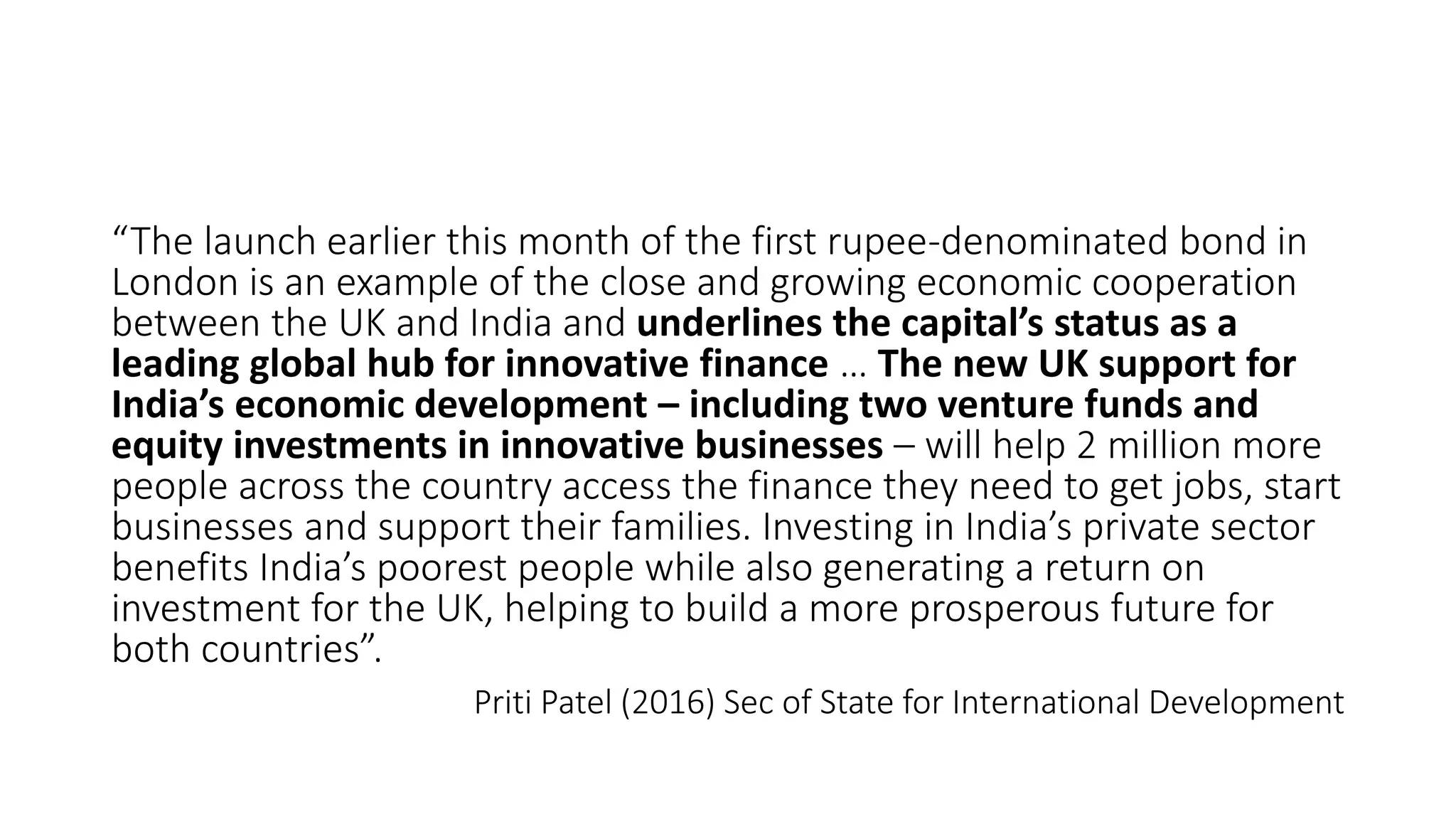 “The launch earlier this month of the first rupee-denominated bond in
London is an example of the close and growing economic cooperation
between the UK and India and underlines the capital’s status as a
leading global hub for innovative finance … The new UK support for
India’s economic development – including two venture funds and
equity investments in innovative businesses – will help 2 million more
people across the country access the finance they need to get jobs, start
businesses and support their families. Investing in India’s private sector
benefits India’s poorest people while also generating a return on
investment for the UK, helping to build a more prosperous future for
both countries”.
Priti Patel (2016) Sec of State for International Development
 