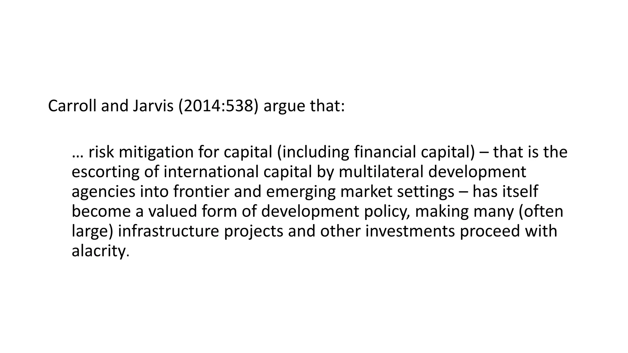 Carroll and Jarvis (2014:538) argue that:
… risk mitigation for capital (including financial capital) – that is the
escorting of international capital by multilateral development
agencies into frontier and emerging market settings – has itself
become a valued form of development policy, making many (often
large) infrastructure projects and other investments proceed with
alacrity.
 