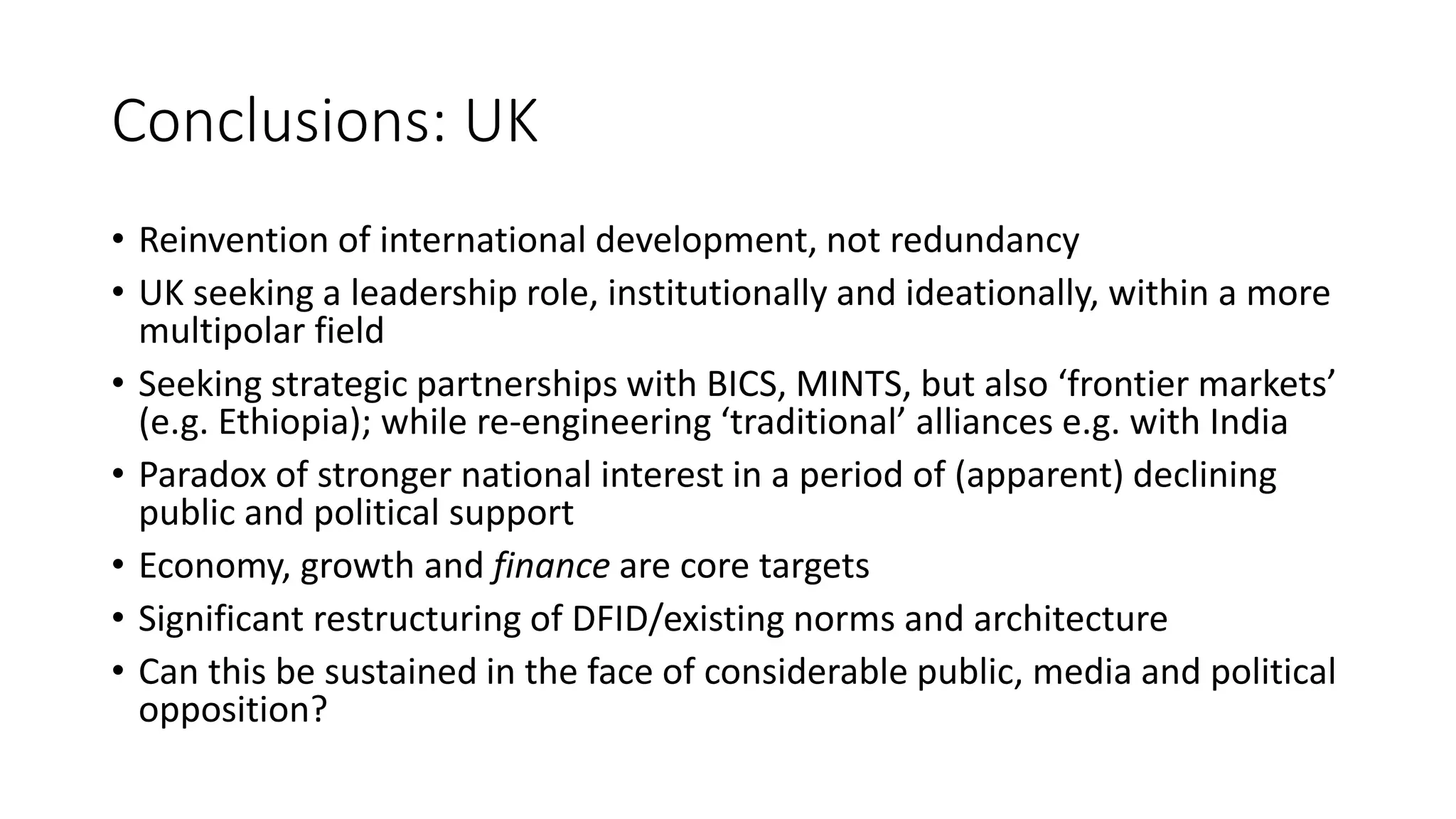 Conclusions: UK
• Reinvention of international development, not redundancy
• UK seeking a leadership role, institutionally and ideationally, within a more
multipolar field
• Seeking strategic partnerships with BICS, MINTS, but also ‘frontier markets’
(e.g. Ethiopia); while re-engineering ‘traditional’ alliances e.g. with India
• Paradox of stronger national interest in a period of (apparent) declining
public and political support
• Economy, growth and finance are core targets
• Significant restructuring of DFID/existing norms and architecture
• Can this be sustained in the face of considerable public, media and political
opposition?
 