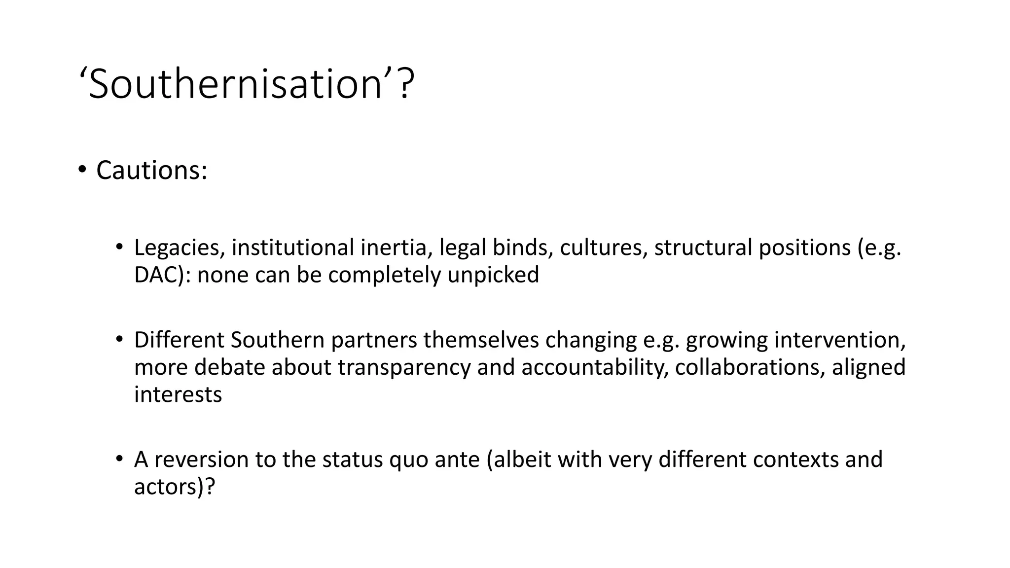 ‘Southernisation’?
• Cautions:
• Legacies, institutional inertia, legal binds, cultures, structural positions (e.g.
DAC): none can be completely unpicked
• Different Southern partners themselves changing e.g. growing intervention,
more debate about transparency and accountability, collaborations, aligned
interests
• A reversion to the status quo ante (albeit with very different contexts and
actors)?
 