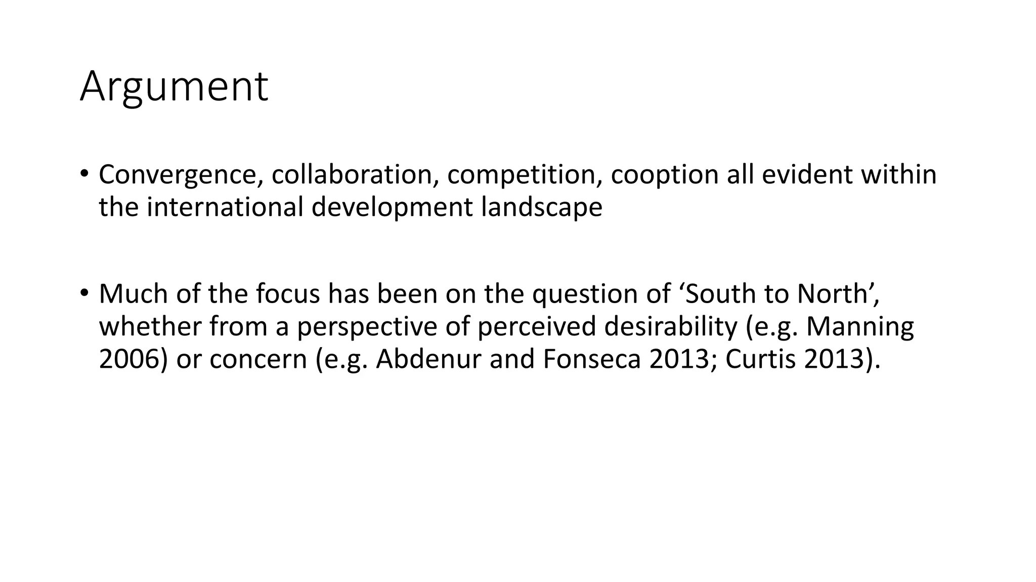 Argument
• Convergence, collaboration, competition, cooption all evident within
the international development landscape
• Much of the focus has been on the question of ‘South to North’,
whether from a perspective of perceived desirability (e.g. Manning
2006) or concern (e.g. Abdenur and Fonseca 2013; Curtis 2013).
 