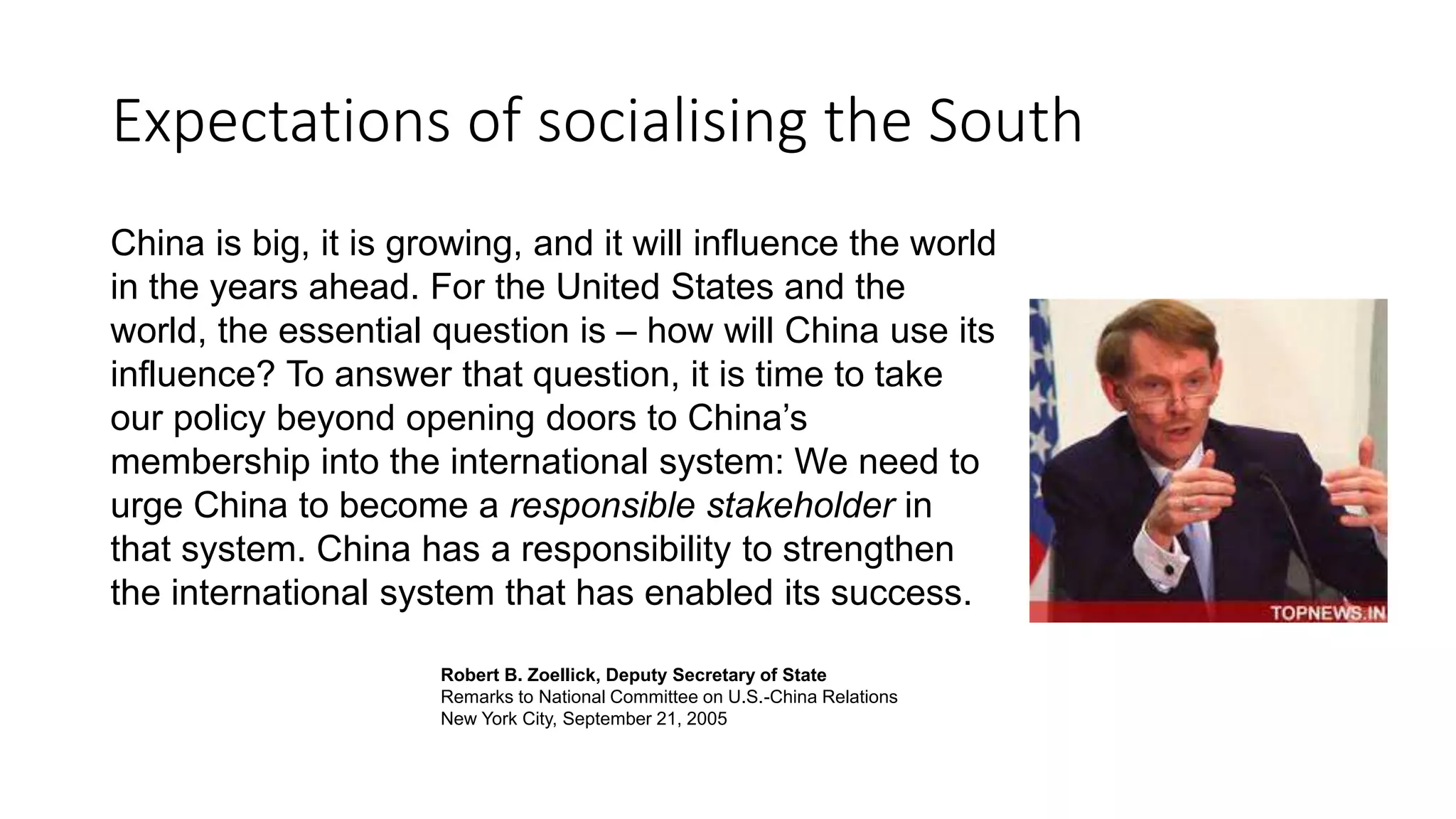 Expectations of socialising the South
China is big, it is growing, and it will influence the world
in the years ahead. For the United States and the
world, the essential question is – how will China use its
influence? To answer that question, it is time to take
our policy beyond opening doors to China’s
membership into the international system: We need to
urge China to become a responsible stakeholder in
that system. China has a responsibility to strengthen
the international system that has enabled its success.
Robert B. Zoellick, Deputy Secretary of State
Remarks to National Committee on U.S.-China Relations
New York City, September 21, 2005
 