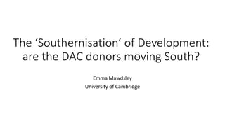 The ‘Southernisation’ of Development:
are the DAC donors moving South?
Emma Mawdsley
University of Cambridge
 