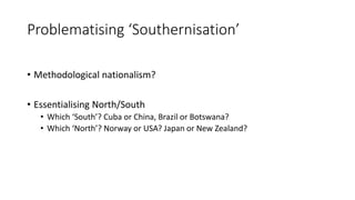 Problematising ‘Southernisation’
• Methodological nationalism?
• Essentialising North/South
• Which ‘South’? Cuba or China, Brazil or Botswana?
• Which ‘North’? Norway or USA? Japan or New Zealand?
 