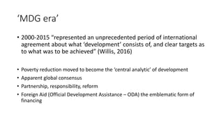 ‘MDG era’
• 2000-2015 “represented an unprecedented period of international
agreement about what ‘development’ consists of, and clear targets as
to what was to be achieved” (Willis, 2016)
• Poverty reduction moved to become the ‘central analytic’ of development
• Apparent global consensus
• Partnership, responsibility, reform
• Foreign Aid (Official Development Assistance – ODA) the emblematic form of
financing
 