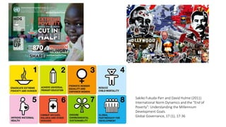 Sakiko Fukuda-Parr and David Hulme (2011)
International Norm Dynamics and the "End of
Poverty": Understanding the Millennium
Development Goals.
Global Governance, 17 (1), 17-36
 
