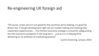 Re-engineering UK foreign aid
“Of course, smart aid isn’t just good for the countries we’re helping, it’s good for
Britain too. If we get development right we are market making and creating new
investment opportunities … This frontier economy strategy is critical for safeguarding
the UK’s economic prospects in the long term … just as it is in helping DFID
delivering on its ambition of eradicating poverty”
Justine Greening, January 2014
 
