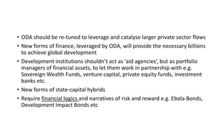 • ODA should be re-tuned to leverage and catalyse larger private sector flows
• New forms of finance, leveraged by ODA, will provide the necessary billions
to achieve global development
• Development institutions shouldn’t act as ‘aid agencies’, but as portfolio
managers of financial assets, to let them work in partnership with e.g.
Sovereign Wealth Funds, venture capital, private equity funds, investment
banks etc.
• New forms of state-capital hybrids
• Require financial logics and narratives of risk and reward e.g. Ebola Bonds,
Development Impact Bonds etc
 