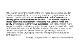 “The launch earlier this month of the first rupee-denominated bond in
London is an example of the close and growing economic cooperation
between the UK and India and underlines the capital’s status as a
leading global hub for innovative finance … The new UK support for
India’s economic development – including two venture funds and
equity investments in innovative businesses – will help 2 million more
people across the country access the finance they need to get jobs, start
businesses and support their families. Investing in India’s private sector
benefits India’s poorest people while also generating a return on
investment for the UK, helping to build a more prosperous future for
both countries”.
Priti Patel (2016) Sec of State for International Development
 