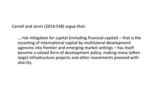 Carroll and Jarvis (2014:538) argue that:
… risk mitigation for capital (including financial capital) – that is the
escorting of international capital by multilateral development
agencies into frontier and emerging market settings – has itself
become a valued form of development policy, making many (often
large) infrastructure projects and other investments proceed with
alacrity.
 