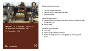 Modernisation theories:
• Techno-based optimism
• Central focus on economic growth
• Infrastructure
Dependency theories:
• Re-embedding poorer countries in unequal exchange and
trade relations
• Rising debt
Aid practices/critiques
• Tied aid
• Primacy of ‘national’ interests
• Policy-making returns to foreign policy, Treasury and
trade
 