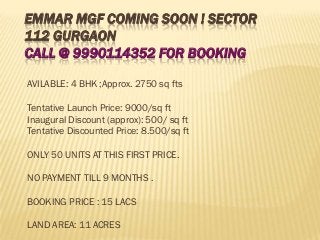 EMMAR MGF COMING SOON ! SECTOR
112 GURGAON
CALL @ 9990114352 FOR BOOKING

AVILABLE: 4 BHK ;Approx. 2750 sq fts

Tentative Launch Price: 9000/sq ft
Inaugural Discount (approx): 500/ sq ft
Tentative Discounted Price: 8.500/sq ft

ONLY 50 UNITS AT THIS FIRST PRICE.

NO PAYMENT TILL 9 MONTHS .

BOOKING PRICE : 15 LACS

LAND AREA: 11 ACRES
 