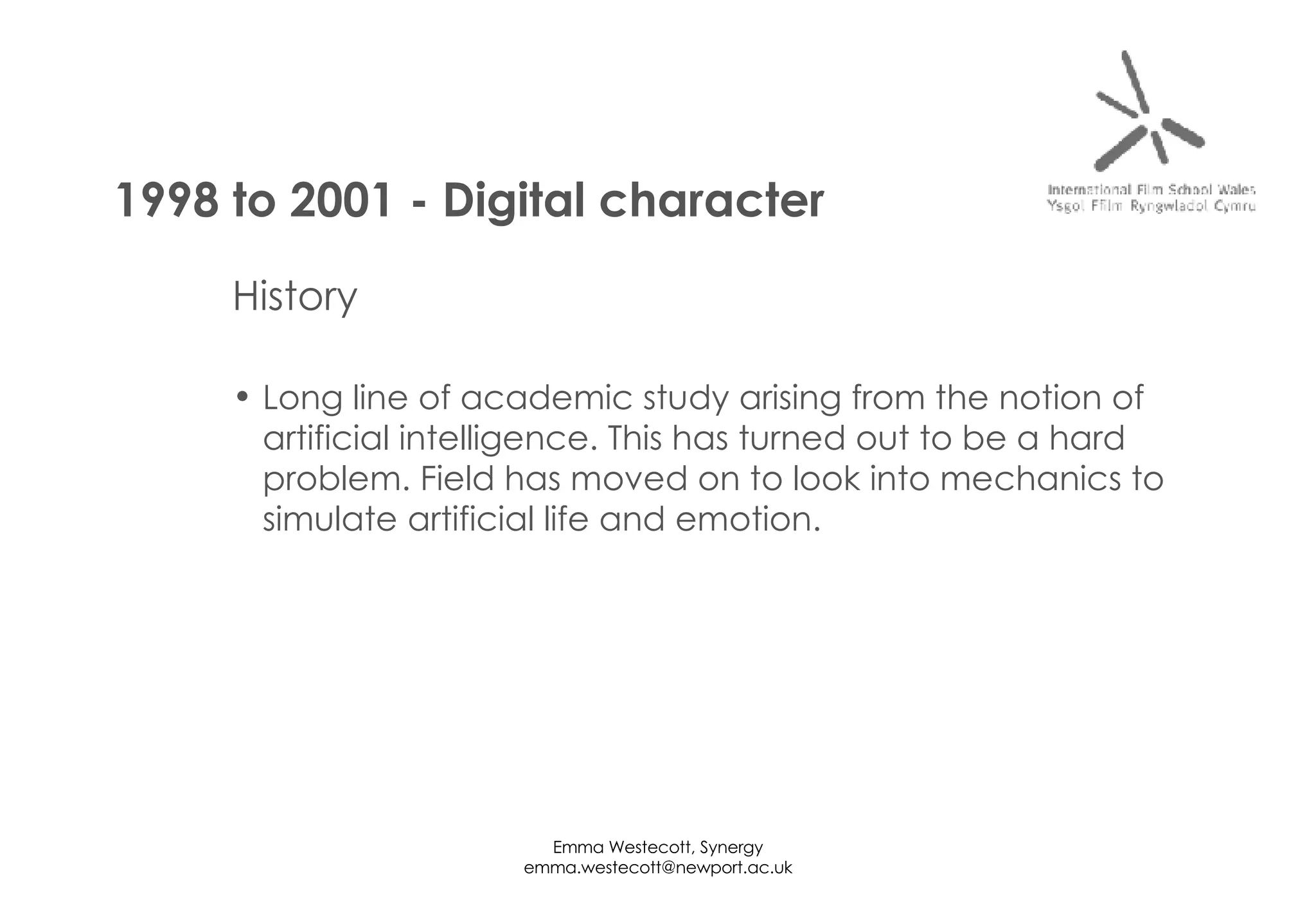 History Long line of academic study arising from the notion of artificial intelligence. This has turned out to be a hard problem. Field has moved on to look into mechanics to simulate artificial life and emotion. 1998 to 2001 - Digital character 