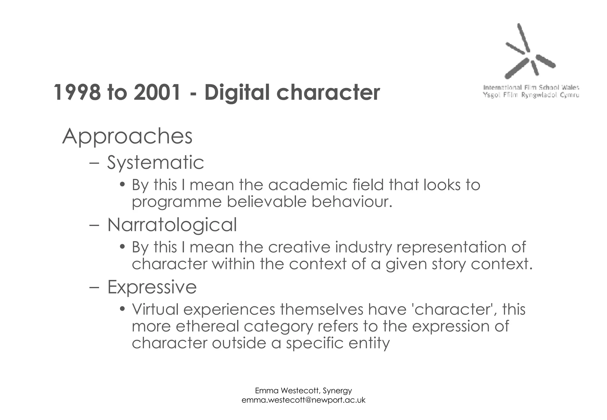 Approaches Systematic By this I mean the academic field that looks to programme believable behaviour. Narratological By this I mean the creative industry representation of character within the context of a given story context. Expressive Virtual experiences themselves have 'character', this more ethereal category refers to the expression of character outside a specific entity 1998 to 2001 - Digital character 