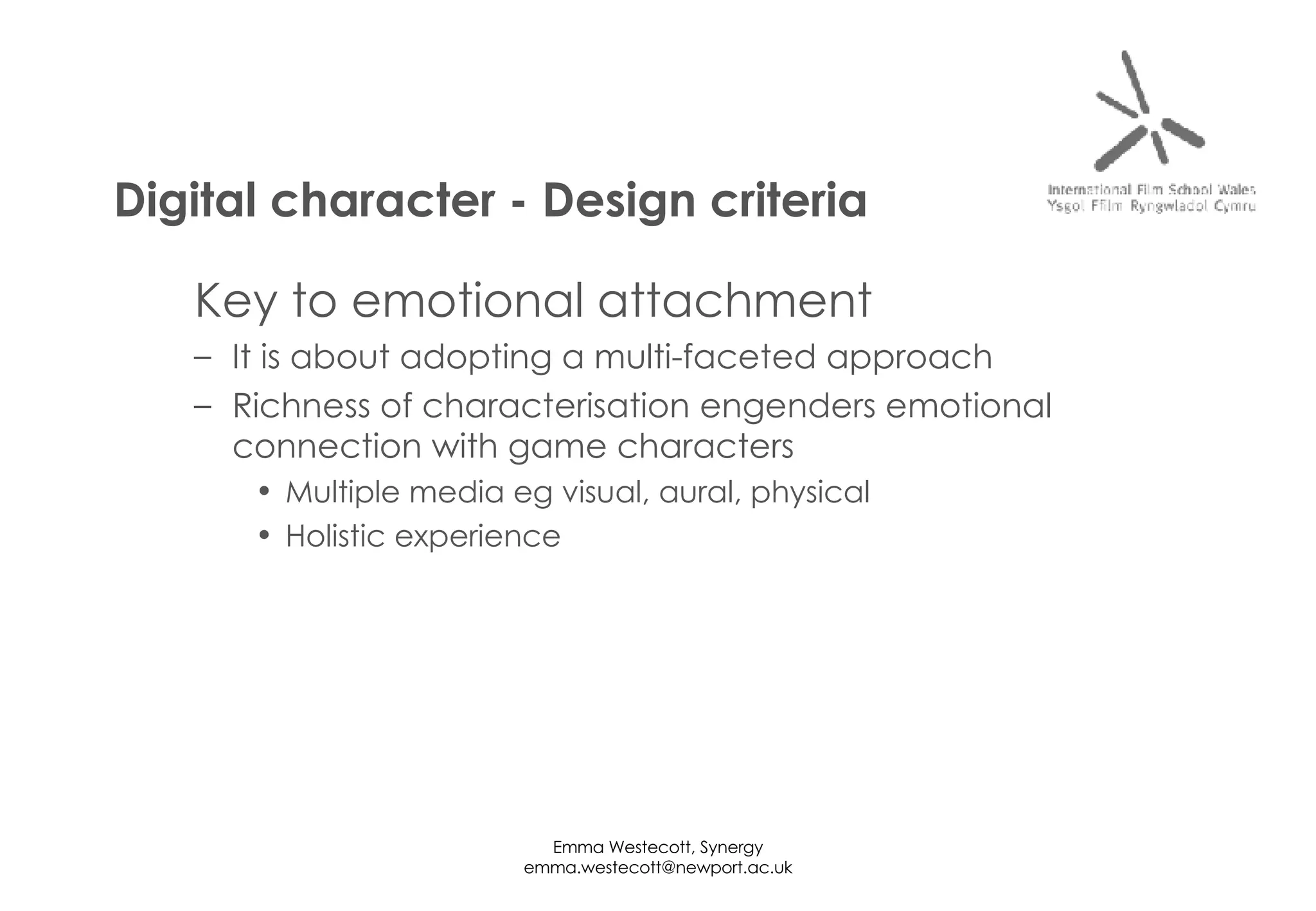 Key to emotional attachment It is about adopting a multi-faceted approach Richness of characterisation engenders emotional connection with game characters Multiple media eg visual, aural, physical Holistic experience Digital character - Design criteria 
