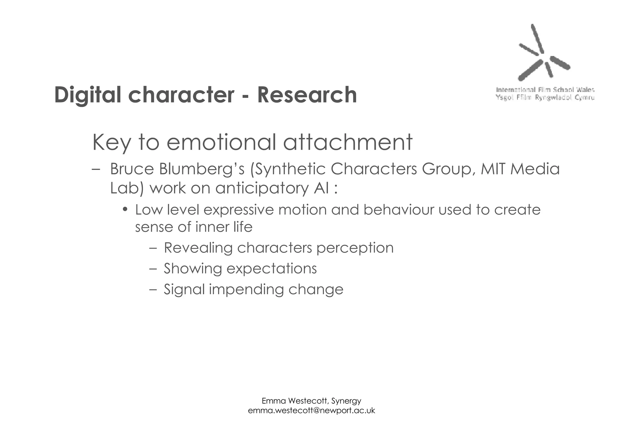 Key to emotional attachment Bruce Blumberg’s (Synthetic Characters Group, MIT Media Lab) work on anticipatory AI : Low level expressive motion and behaviour used to create sense of inner life Revealing characters perception Showing expectations Signal impending change Digital character - Research 