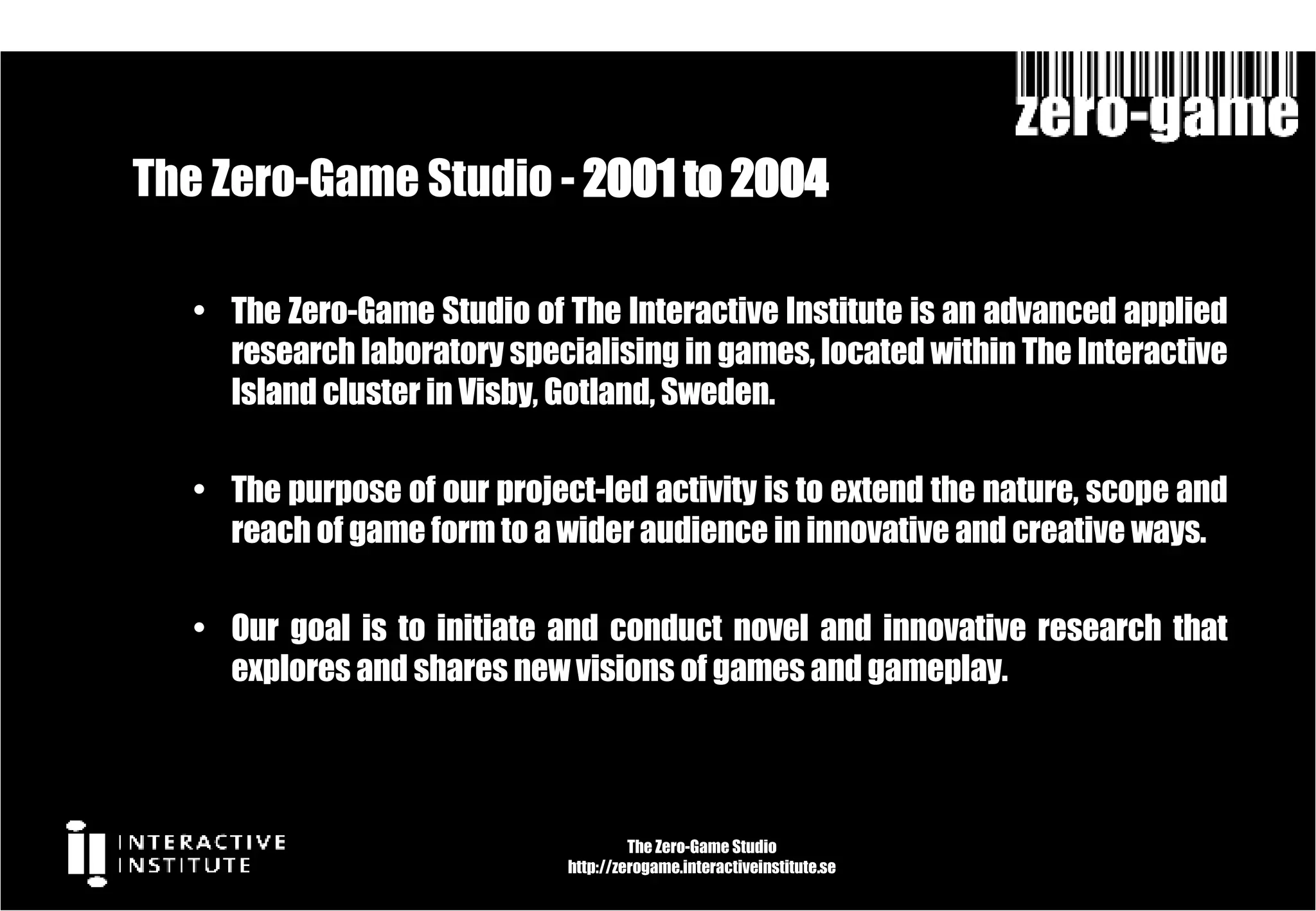 The Zero-Game Studio -  2001 to 2004  The Zero-Game Studio of The Interactive Institute is an advanced applied research laboratory specialising in games, located within The Interactive Island cluster in Visby, Gotland, Sweden. The purpose of our project-led activity is to extend the nature, scope and reach of game form to a wider audience in innovative and creative ways.  Our goal is to initiate and conduct novel and innovative research that explores and shares new visions of games and gameplay. The Zero-Game Studio http://zerogame.interactiveinstitute.se 