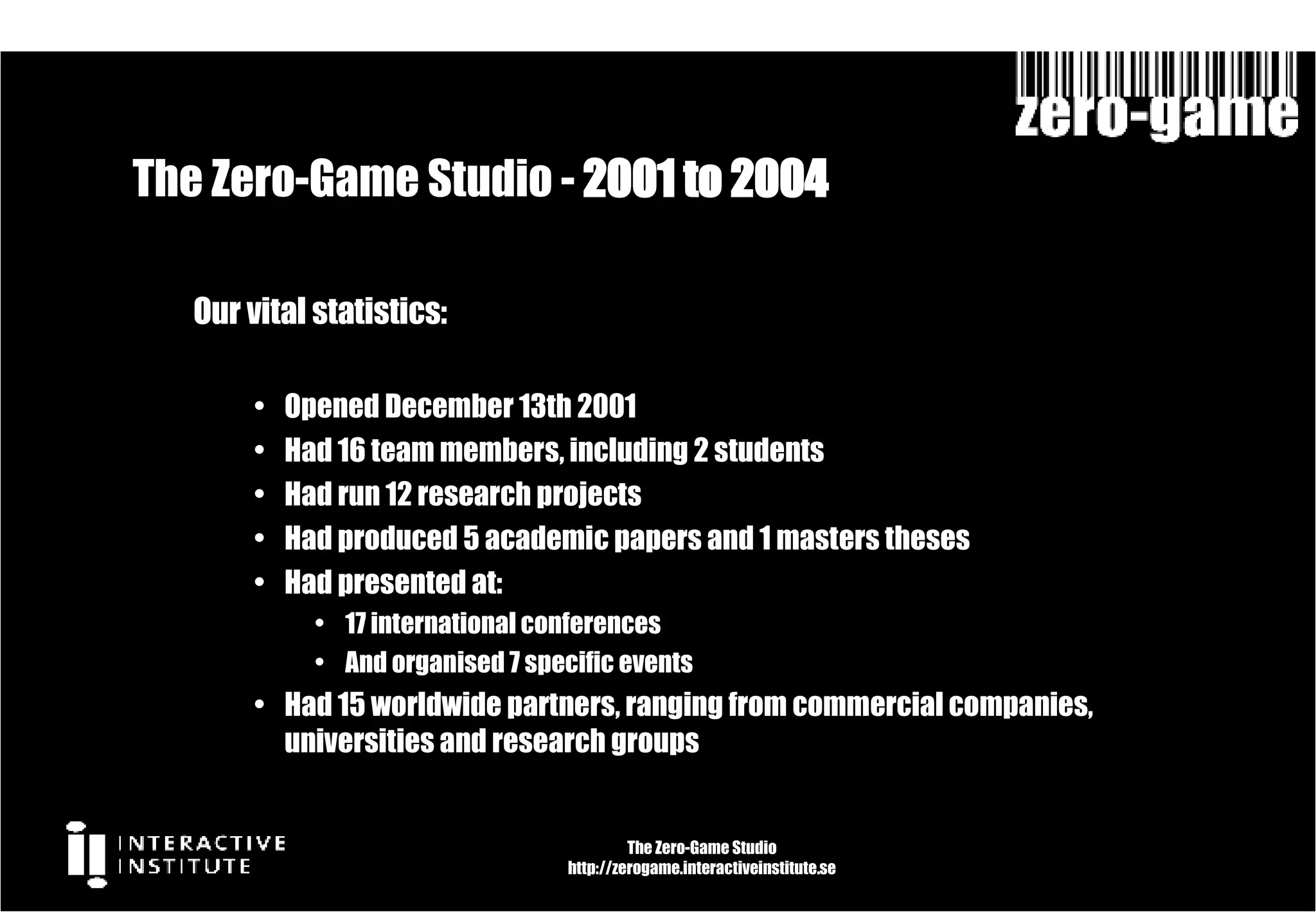 The Zero-Game Studio -  2001 to 2004  Our vital statistics: Opened December 13th 2001 Had 16 team members, including 2 students Had run 12 research projects Had produced 5 academic papers and 1 masters theses Had presented at: 17 international conferences And organised 7 specific events Had 15 worldwide partners, ranging from commercial companies, universities and research groups The Zero-Game Studio http://zerogame.interactiveinstitute.se 