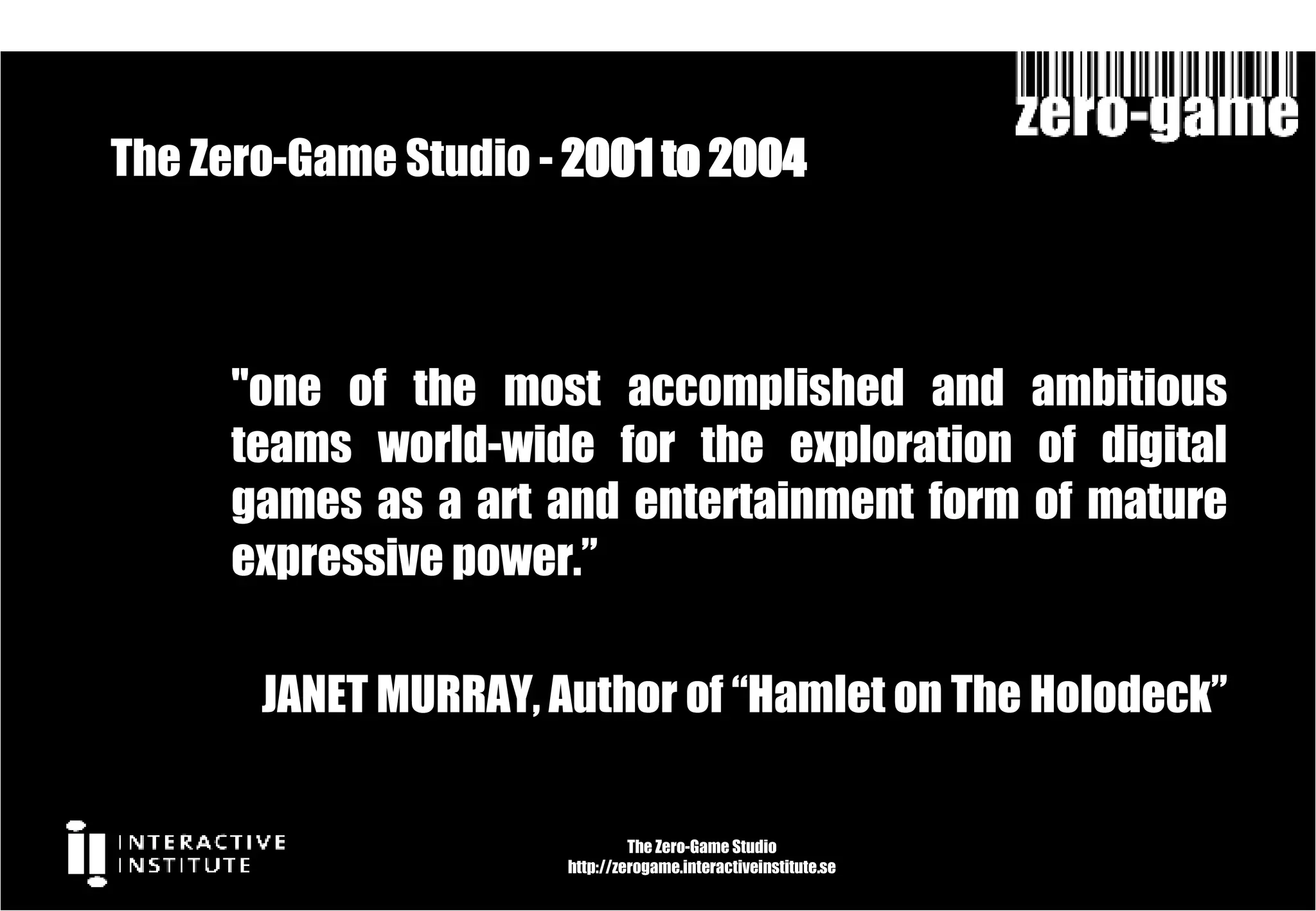 The Zero-Game Studio -  2001 to 2004  The Zero-Game Studio http://zerogame.interactiveinstitute.se "one of the most accomplished and ambitious teams world-wide for the exploration of digital games as a art and entertainment form of mature expressive power.” JANET MURRAY, Author of “Hamlet on The Holodeck” 
