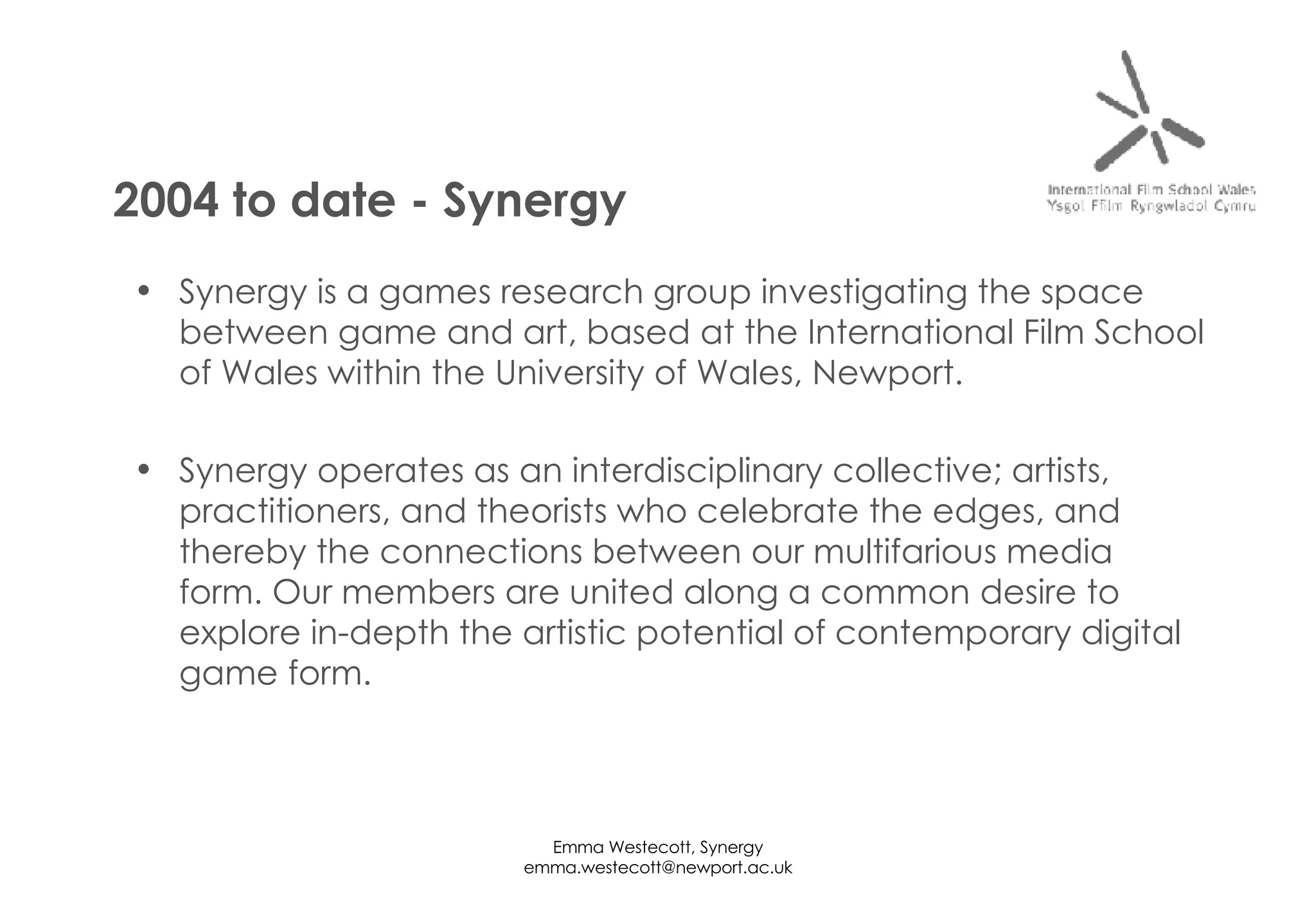 Synergy is a games research group investigating the space between game and art, based at the International Film School of Wales within the University of Wales, Newport. Synergy operates as an interdisciplinary collective; artists, practitioners, and theorists who celebrate the edges, and thereby the connections between our multifarious media form. Our members are united along a common desire to explore in-depth the artistic potential of contemporary digital game form. 2004 to date - Synergy 