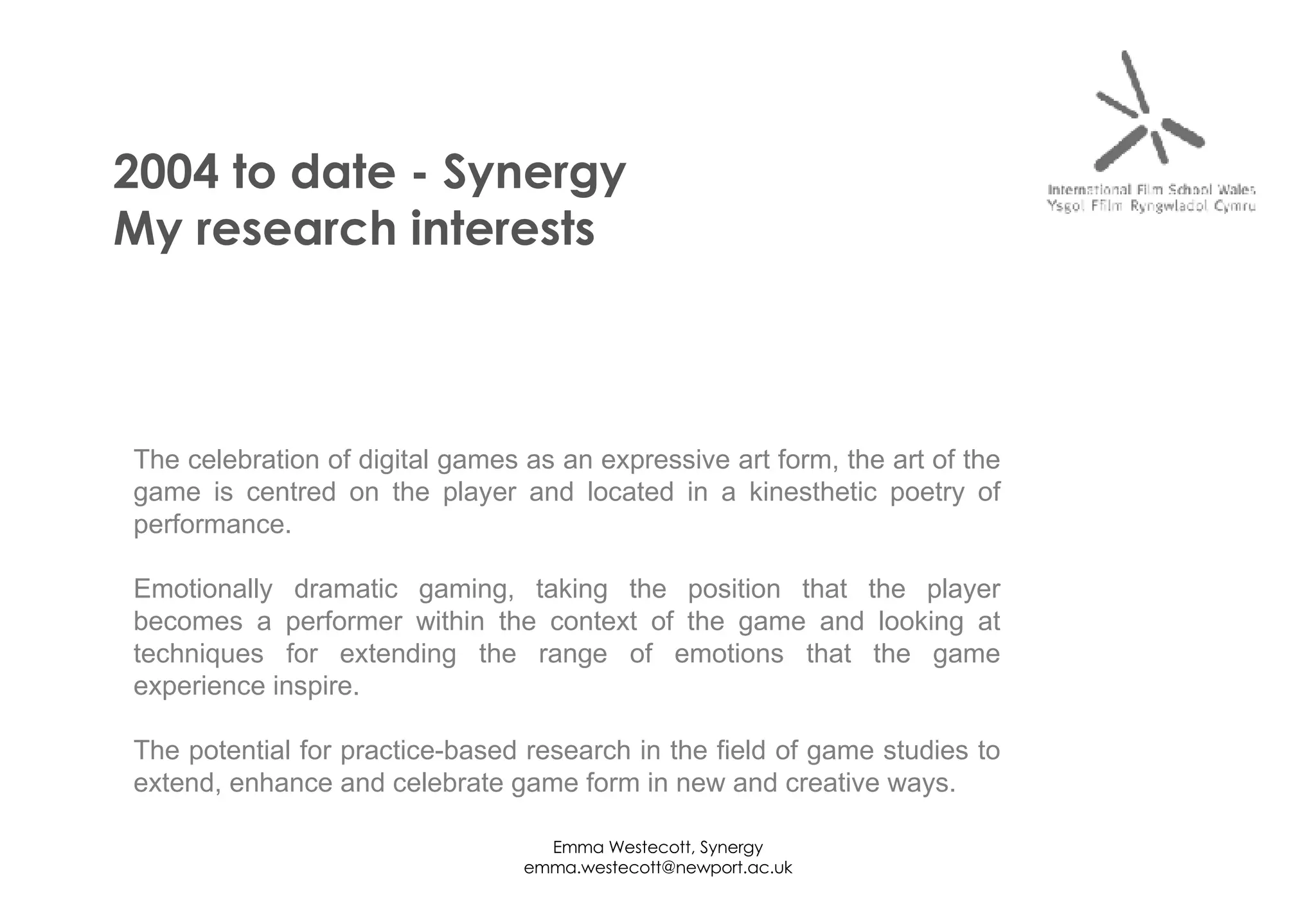 2004 to date - Synergy My research interests The celebration of digital games as an expressive art form, the art of the game is centred on the player and located in a kinesthetic poetry of performance. Emotionally dramatic gaming, taking the position that the player becomes a performer within the context of the game and looking at techniques for extending the range of emotions that the game experience inspire. The potential for practice-based research in the field of game studies to extend, enhance and celebrate game form in new and creative ways. 