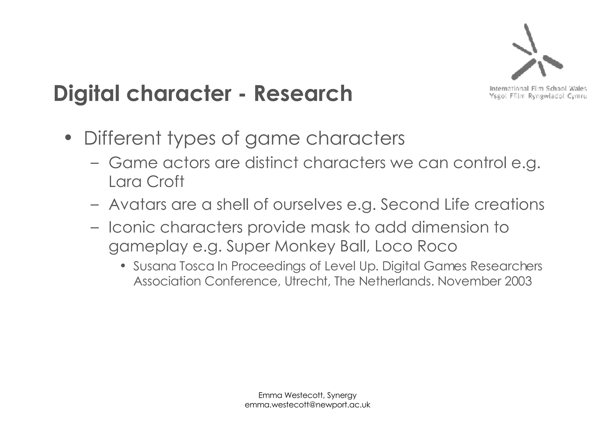 Different types of game characters Game actors are distinct characters we can control e.g. Lara Croft Avatars are a shell of ourselves e.g. Second Life creations Iconic characters provide mask to add dimension to gameplay e.g. Super Monkey Ball, Loco Roco Susana Tosca In Proceedings of Level Up. Digital Games Researchers Association Conference, Utrecht, The Netherlands. November 2003 Digital character - Research 