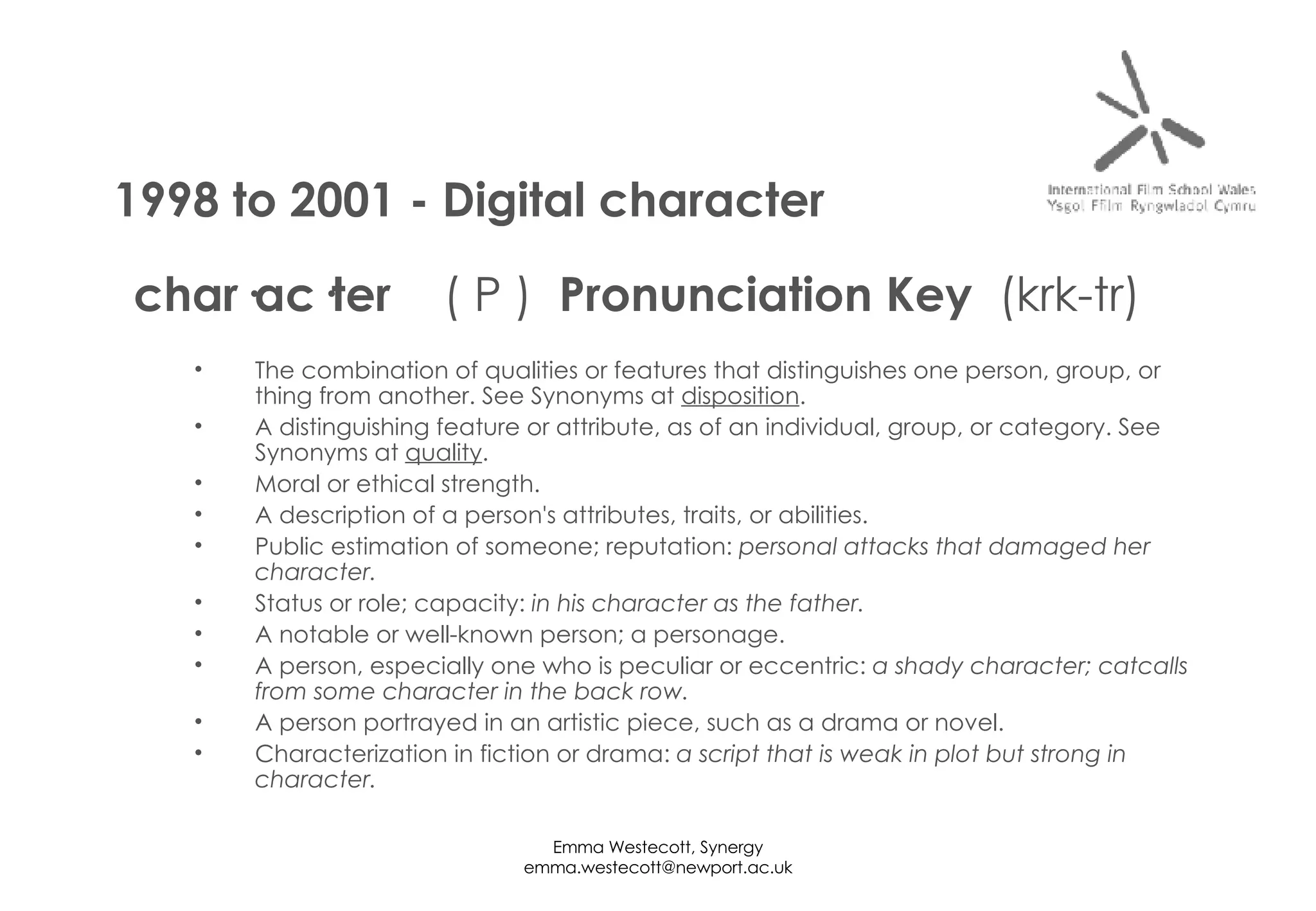 char·ac·ter     ( P )   Pronunciation Key   (krk-tr) The combination of qualities or features that distinguishes one person, group, or thing from another. See Synonyms at  disposition . A distinguishing feature or attribute, as of an individual, group, or category. See Synonyms at  quality . Moral or ethical strength. A description of a person's attributes, traits, or abilities. Public estimation of someone; reputation:  personal attacks that damaged her character.   Status or role; capacity:  in his character as the father.   A notable or well-known person; a personage. A person, especially one who is peculiar or eccentric:  a shady character; catcalls from some character in the back row.   A person portrayed in an artistic piece, such as a drama or novel. Characterization in fiction or drama:  a script that is weak in plot but strong in character.   1998 to 2001 - Digital character 