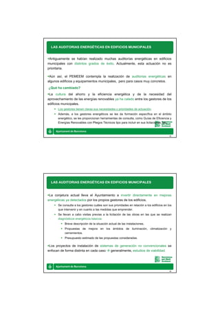 LAS AUDITORIAS ENERGÉTICAS EN EDIFICIOS MUNICIPALES


 Antiguamente se habían realizado muchas auditorías energéticas en edificios
municipales con distintos grados de éxito. Actualmente, esta actuación no es
prioritaria.

 Aún así, el PEMEEM contempla la realización de auditorias energéticas en
algunos edificios y equipamientos municipales, pero para casos muy concretos.
¿Qué ha cambiado?
 La cultura del ahorro y la eficiencia energética y de la necesidad del
aprovechamiento de las energías renovables ya ha calado entre los gestores de los
edificios municipales.
      Los gestores tienen claras sus necesidades y prioridades de actuación.
      Además, a los gestores energéticos se les da formación específica en el ámbito
      energético, se les proporcionan herramientas de consulta, como Guías de Eficiencia y
      Energías Renovables con Pliegos Técnicos tipo para incluir en sus licitaciones, etc.



                                                                                            15




  LAS AUDITORIAS ENERGÉTICAS EN EDIFICIOS MUNICIPALES


 La conjetura actual lleva el Ayuntamiento a invertir directamente en mejoras
energéticas ya detectados por los propios gestores de los edificios.
      Se consulta a los gestores cuáles son sus prioridades en relación a los edificios en los
      que intervenir y en cuanto a las medidas que emprender.
      Se llevan a cabo visitas previas a la licitación de las obras en las que se realizan
      diagnósticos energéticos básicos:
           Breve descripción de la situación actual de las instalaciones.
           Propuestas de mejora en los ámbitos de iluminación, climatización y
           cerramientos.
           Presupuesto estimado de las propuestas consideradas.

 Los proyectos de instalación de sistemas de generación no convencionales se
enfocan de forma distinta en cada caso  generalmente, estudios de viabilidad.




                                                                                            16
 
