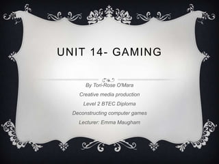 UNIT 14- GAMING

       By Tori-Rose O'Mara
    Creative media production
      Level 2 BTEC Diploma
  Deconstructing computer games
    Lecturer: Emma Maugham
 