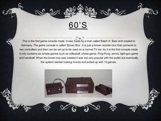 60’S
  This is the first game console made. It was made by a man called Ralph H. Baer and created in
 Germany. The game co...