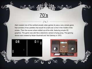 70’s
Atari created one of the earliest arcade video games its was a very simple game
that consists of two paddles that wou...