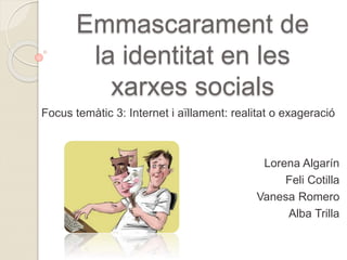 Emmascarament de
la identitat en les
xarxes socials
Focus temàtic 3: Internet i aïllament: realitat o exageració
Lorena Algarín
Feli Cotilla
Vanesa Romero
Alba Trilla
 