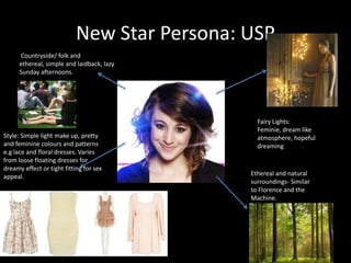 New Star Persona: USP Countryside/ folk and ethereal, simple and laidback, lazy Sunday afternoons.  Fairy Lights: Feminie, dream like atmosphere, hopeful dreaming Style: Simple light make up, pretty and feminine colours and patterns e.g lace and floral dresses. Varies from loose floating dresses for dreamy effect or tight fitting for sex appeal.Ethereal and natural surroundings- Similar to Florence and the Machine.