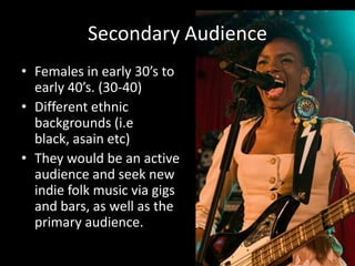 Secondary AudienceFemales in early 30’s to early 40’s. (30-40)Different ethnic backgrounds (i.e black, asain etc)They would be an active audience and seek new indie folk music via gigs and bars, as well as the primary audience.  