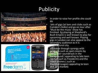 PublicityIn order to raise her profile she could do  lots of gigs (at bars and clubs such as Camden’s KoKo) and go on tour after ‘Must be the music’ show has finished. Eg playing at Shepherd’s Bush Empire is well known to play for upcoming and well known. Playing gigs in London can also appeal to the secondary audience as it is multicultural city.advertise through synergy with products such as spot creams by using their soundtrack in the background ( appealing to late teen market such as Freederm) and the latest phones ( such as Blackberrysagain appealing to teen and 20’s market)
