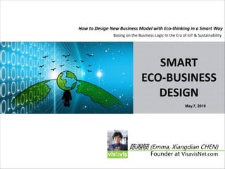SMART
ECO-BUSINESS
DESIGN
How to Design New Business Model with Eco-thinking in a Smart Way
陈湘钿 (Emma, Xiangdian CHEN)
Founder at VisavisNet.com
May.7, 2019
Basing on the Business Logic In the Era of IoT & Sustainability
 