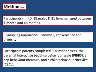 Method….
Participants n = 40, 19 males & 21 females, aged between
1 month and 48 months.
3 Sampling approaches; Snowball, convenience and
diversity
Participants parents completed 3 questionnaires, the
parental interactive bedtime behaviour scale (PIBBS), a
nap behaviour measure, and a child behaviour checklist
(CBCL).
 