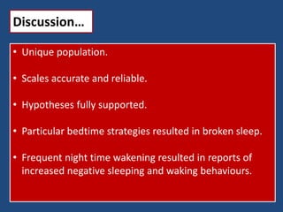 Discussion…
• Unique population.
• Scales accurate and reliable.
• Hypotheses fully supported.
• Particular bedtime strategies resulted in broken sleep.
• Frequent night time wakening resulted in reports of
increased negative sleeping and waking behaviours.
 