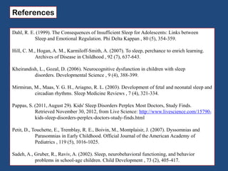 References
Dahl, R. E. (1999). The Consequences of Insufficient Sleep for Adolescents: Links between
Sleep and Emotional Regulation. Phi Delta Kappan , 80 (5), 354-359.
Hill, C. M., Hogan, A. M., Karmiloff-Smith, A. (2007). To sleep, perchance to enrich learning.
Archives of Disease in Childhood , 92 (7), 637-643.
Kheirandish, L., Gozal, D. (2006). Neurocognitive dysfunction in children with sleep
disorders. Developmental Science , 9 (4), 388-399.
Mirmiran, M., Maas, Y. G. H., Ariagno, R. L. (2003). Development of fetal and neonatal sleep and
circadian rhythms. Sleep Medicine Reviews , 7 (4), 321-334.
Pappas, S. (2011, August 29). Kids' Sleep Disorders Perplex Most Doctors, Study Finds.
Retrieved November 30, 2012, from Live Science: http://www.livescience.com/15790-
kids-sleep-disorders-perplex-doctors-study-finds.html
Petit, D., Touchette, E., Tremblay, R. E., Boivin, M., Montplaisir, J. (2007). Dyssomnias and
Parasomnias in Early Childhood. Official Journal of the American Academy of
Pediatrics , 119 (5), 1016-1025.
Sadeh, A., Gruber, R., Raviv, A. (2002). Sleep, neurobehavioral functioning, and behavior
problems in school-age children. Child Development , 73 (2), 405-417.
 
