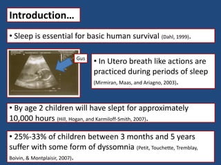 Introduction…
• Sleep is essential for basic human survival (Dahl, 1999).
• In Utero breath like actions are
practiced during periods of sleep
(Mirmiran, Maas, and Ariagno, 2003).
• 25%-33% of children between 3 months and 5 years
suffer with some form of dyssomnia (Petit, Touchette, Tremblay,
Boivin, & Montplaisir, 2007).
• By age 2 children will have slept for approximately
10,000 hours (Hill, Hogan, and Karmiloff-Smith, 2007).
Gus
 