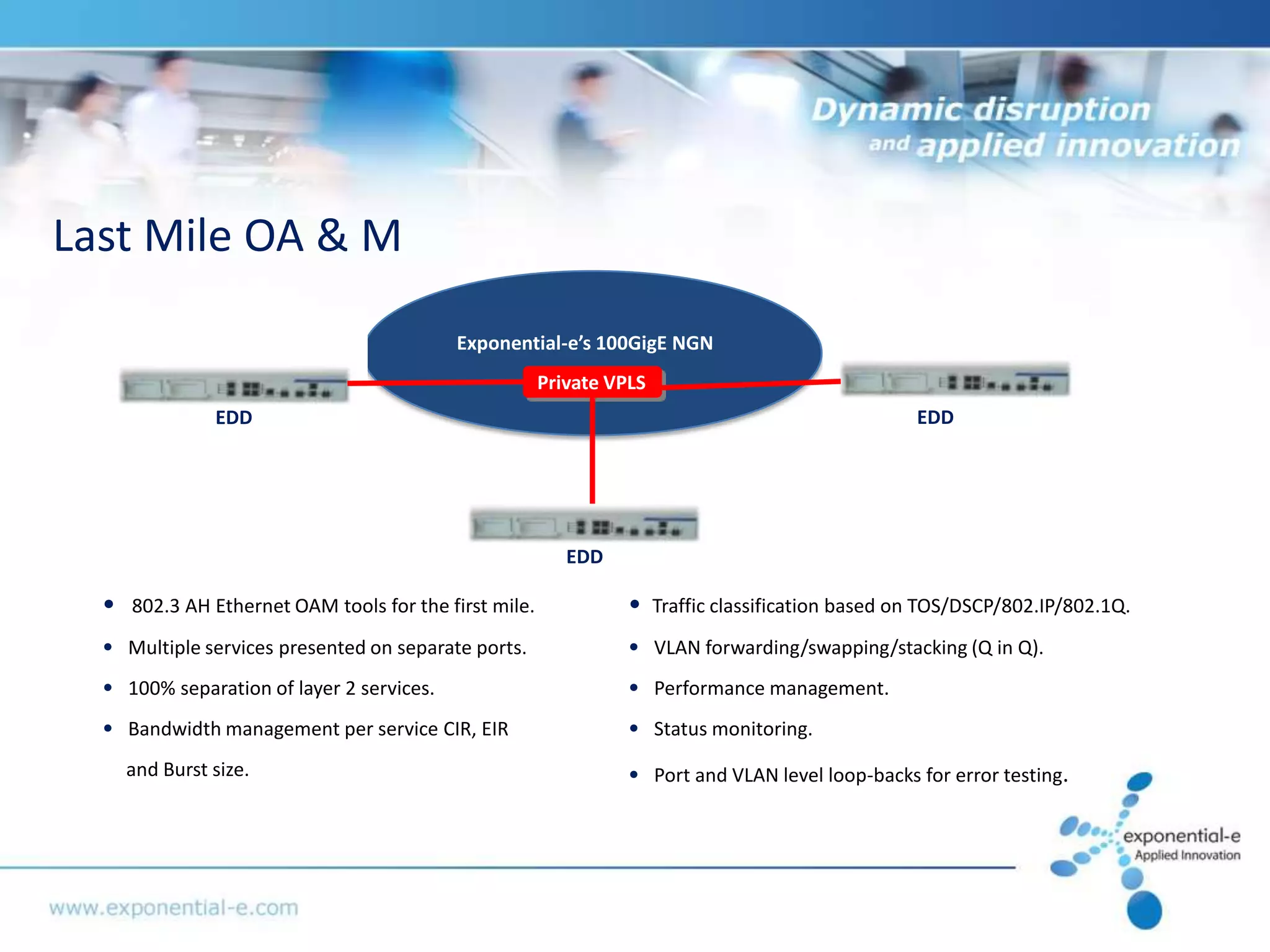 Last Mile OA & M

                                           Exponential-e’s 100GigE NGN
                                                        Private VPLS
                EDD                                                                                  EDD




                                                           EDD

  •   802.3 AH Ethernet OAM tools for the first mile.             •    Traffic classification based on TOS/DSCP/802.IP/802.1Q.
  • Multiple services presented on separate ports.                • VLAN forwarding/swapping/stacking (Q in Q).
  • 100% separation of layer 2 services.                          • Performance management.
  • Bandwidth management per service CIR, EIR                     • Status monitoring.
      and Burst size.                                             • Port and VLAN level loop-backs for error testing.
 