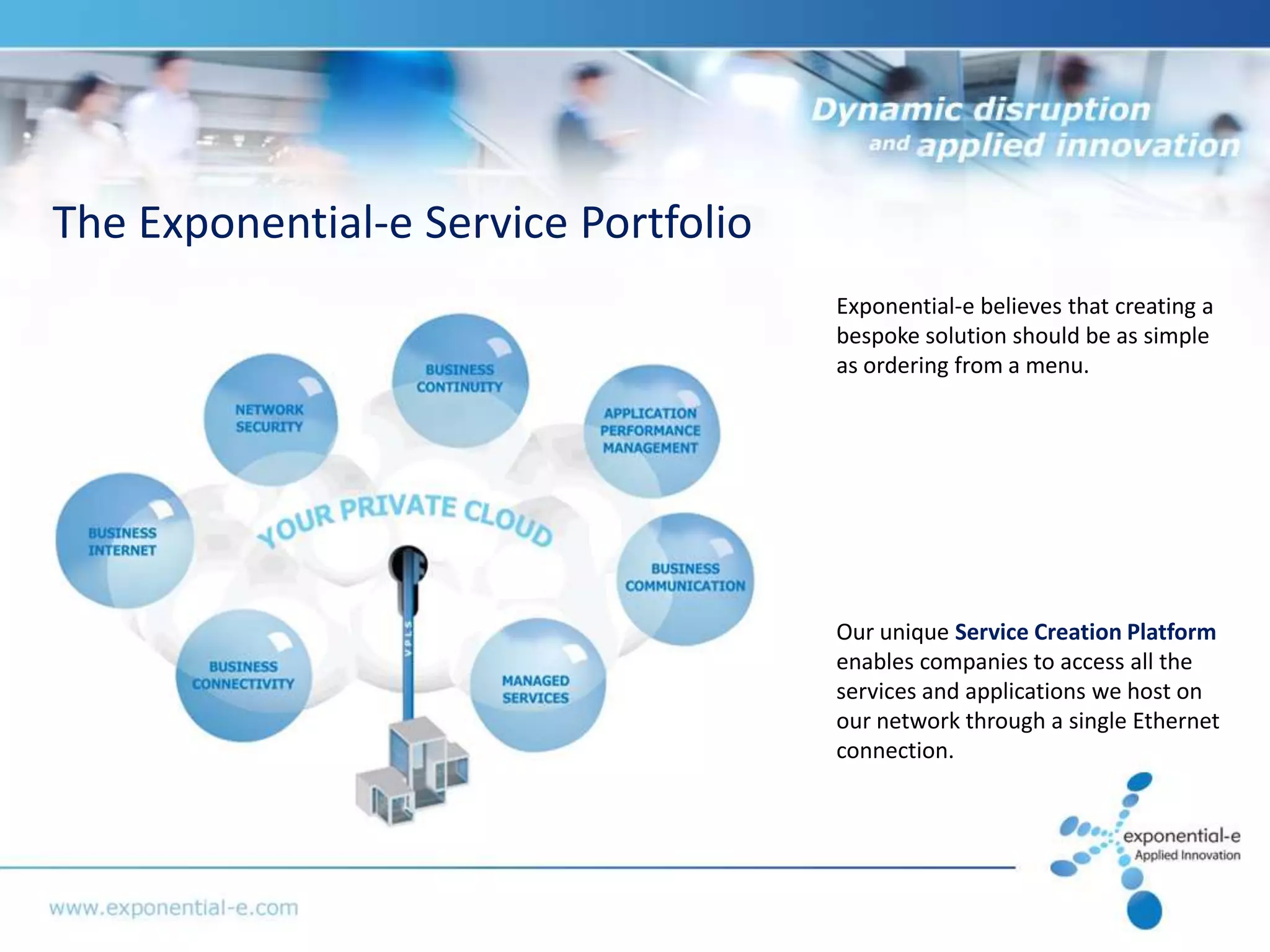 The Exponential-e Service Portfolio
                                      Exponential-e believes that creating a
                                      bespoke solution should be as simple
                                      as ordering from a menu.




                                      Our unique Service Creation Platform
                                      enables companies to access all the
                                      services and applications we host on
                                      our network through a single Ethernet
                                      connection.
 