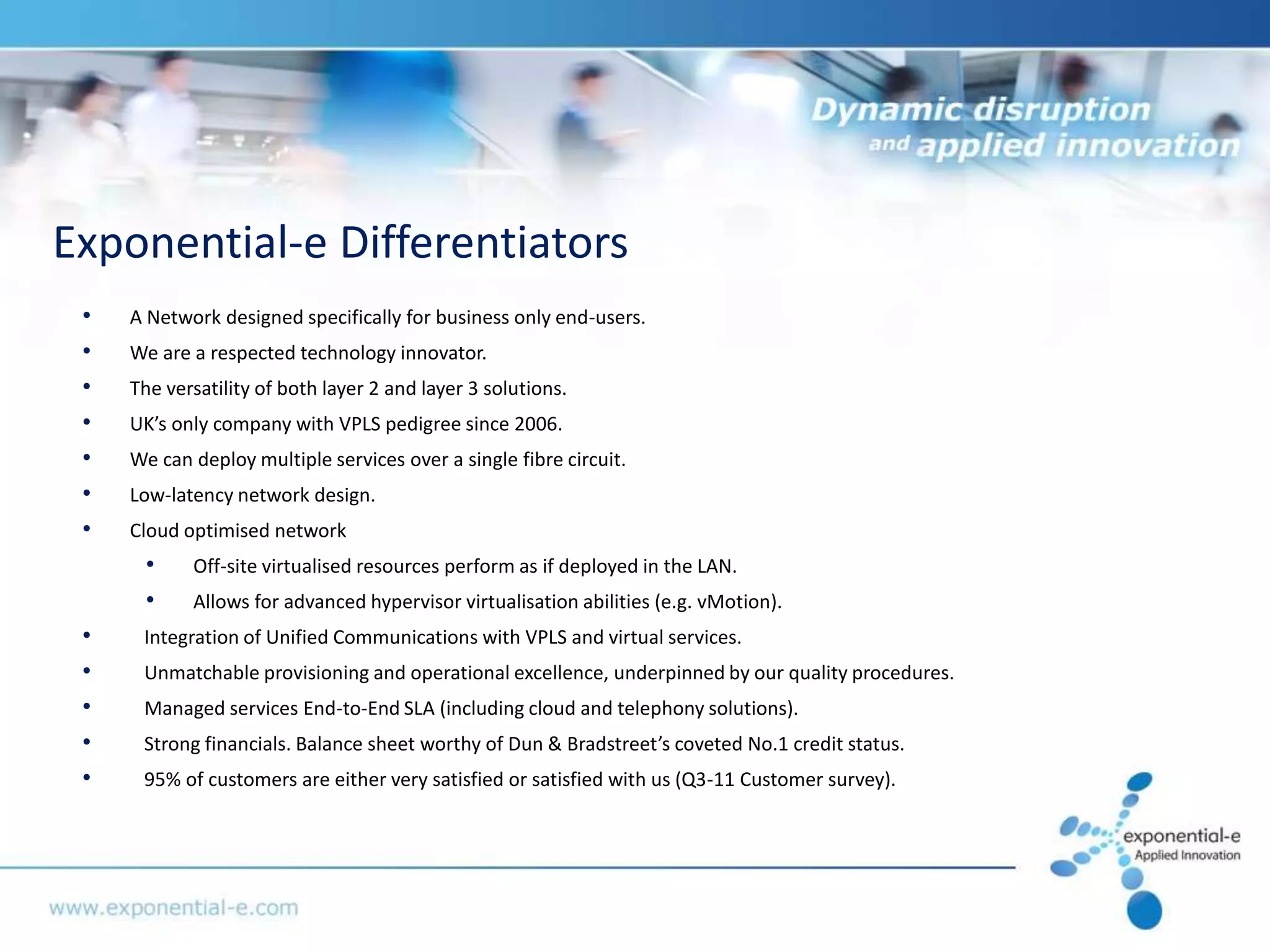Exponential-e Differentiators
 •   A Network designed specifically for business only end-users.
 •   We are a respected technology innovator.
 •   The versatility of both layer 2 and layer 3 solutions.
 •   UK’s only company with VPLS pedigree since 2006.
 •   We can deploy multiple services over a single fibre circuit.
 •   Low-latency network design.
 •   Cloud optimised network
      •     Off-site virtualised resources perform as if deployed in the LAN.
      •     Allows for advanced hypervisor virtualisation abilities (e.g. vMotion).
 •    Integration of Unified Communications with VPLS and virtual services.
 •    Unmatchable provisioning and operational excellence, underpinned by our quality procedures.
 •    Managed services End-to-End SLA (including cloud and telephony solutions).
 •    Strong financials. Balance sheet worthy of Dun & Bradstreet’s coveted No.1 credit status.
 •    95% of customers are either very satisfied or satisfied with us (Q3-11 Customer survey).
 