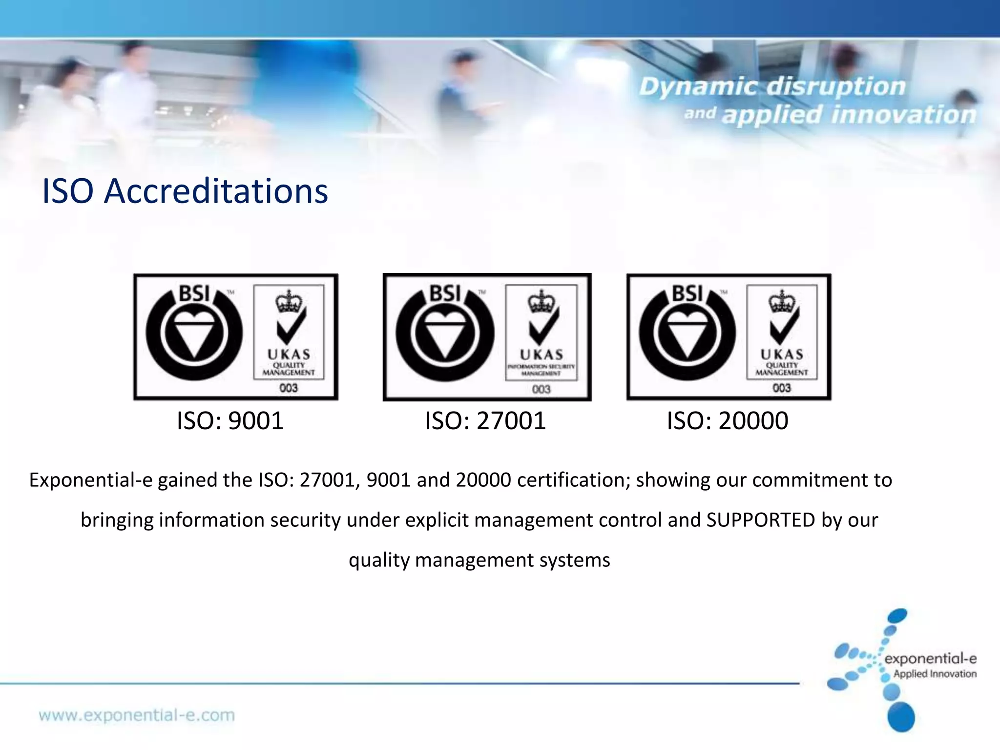 ISO Accreditations




               ISO: 9001                  ISO: 27001               ISO: 20000

Exponential-e gained the ISO: 27001, 9001 and 20000 certification; showing our commitment to
     bringing information security under explicit management control and SUPPORTED by our
                                  quality management systems
 