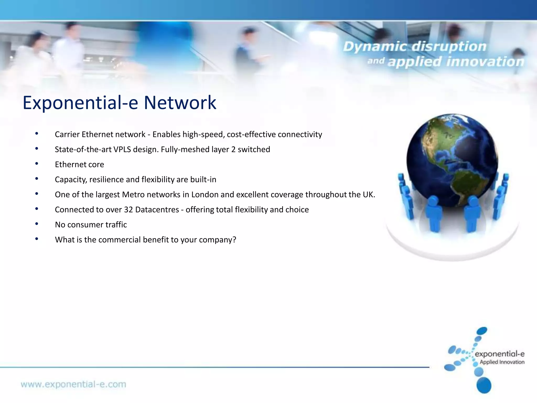 Exponential-e Network
 •   Carrier Ethernet network - Enables high-speed, cost-effective connectivity
 •   State-of-the-art VPLS design. Fully-meshed layer 2 switched
 •   Ethernet core
 •   Capacity, resilience and flexibility are built-in
 •   One of the largest Metro networks in London and excellent coverage throughout the UK.
 •   Connected to over 32 Datacentres - offering total flexibility and choice
 •   No consumer traffic
 •   What is the commercial benefit to your company?
 
