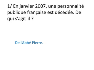 1/ En janvier 2007, une personnalité publique française est décédée. De qui s’agit-il ? De l’Abbé Pierre. 