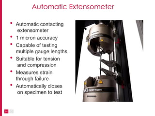 Automatic Extensometer
14
• Automatic contacting
extensometer
• 1 micron accuracy
• Capable of testing
multiple gauge lengths
• Suitable for tension
and compression
• Measures strain
through failure
• Automatically closes
on specimen to test
 