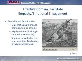 Affective Domain: Facilitate
Empathy/Emotional Engagement
• Sensitise and Emotionalise:
– Clips that signal a change
of mood, tempo or topic
– Highly emotional, charged
clips (with a rationale)
– Stunning, wow factor clips
(e.g. incredible landscapes
or wildlife depictions)
J. Koumi
 