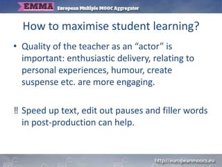 How to maximise student learning?
• Quality of the teacher as an “actor” is
important: enthusiastic delivery, relating to
personal experiences, humour, create
suspense etc. are more engaging.
‼ Speed up text, edit out pauses and filler words
in post-production can help.
 